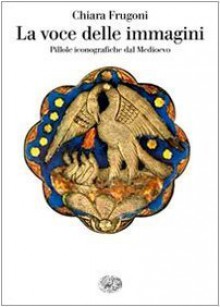 La voce delle immagini: pillole iconografiche dal Medioevo - Chiara Frugoni