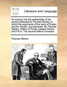 An enquiry into the authenticity of the poems attributed to Thomas Rowley. In which the arguments of the dean of Exeter, and Mr. Bryant, are examined. By Thomas Warton, Fellow of Trinity College Oxford, and F.S.A. The second edition corrected. - Thomas Warton