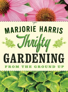 Thrifty Gardening: From the Ground Up - Marjorie Harris, Marjorie Harris