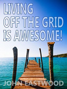 Living Off The Grid Is Awesome: The Prepper's Guide to Off the Grid Survival for a Stress Free, Self Sufficient and Happy Lifestyle - John Eastwood