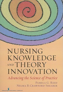 Nursing Knowledge and Theory Innovation: Advancing the Science of Practice - Pamela Reed, Nelma Shearer