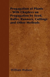 Propagation of Plants - With Chapters on Propagation by Seed, Bulbs, Runners, Cuttings and Other Methods - William Watson