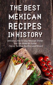 The Best Mexican Recipes In History: Delicious, Fast & Easy Mexican Dishes You Can Make At Home (Tacos, Tortillas, Burritos and More!) - Brittany M. Davis