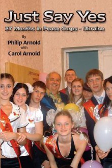 Just Say Yes: 27 Months in Peace Corps - Ukraine - Philip Arnold, Carol Arnold