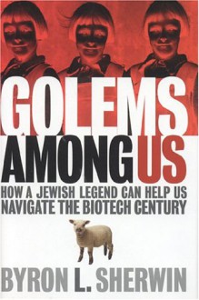 Golems Among Us: How a Jewish Legend Can Help Us Navigate the Biotech Century - Byron L. Sherwin