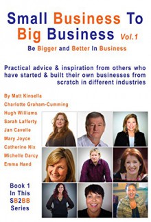 Small Business To Big Business Volume 1: Be Bigger and Better in Business - Matt Kinsella, Charlotte Graham-Cumming, Emma Hand, Michelle Darcy, Sarah Lafferty, Jan Cavelle, Mary Joyce, Hugh Williams, Catherine Nix