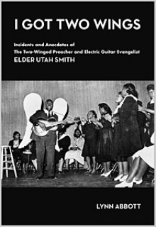 I Got Two Wings: Incidents and Anecdotes of The Two-Winged Preacher and Electric Guitar Evangelist Elder Utah Smith - Lynn Abbott