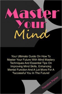 Master Your Mind: Your Ultimate Guide On How To Master Your Future With Mind Mastery Techniques And Essential Tips On Improving Mind Skills, Enhancing Mental Function And A Lot More For A Successful You In The Future! - Theodore Parker