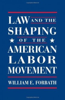 Law and the Shaping of the American Labor Movement - William E. Forbath