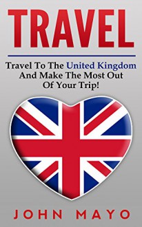 Travel: Travel To The United Kingdom And Make The Most Out of Your Trip! (Save Money, See The World, Budget Traveling, London For Tourists) - John Mayo