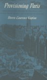 Provisioning Paris: Merchants and Millers in the Grain and Flour Trade During the Eighteenth Century - Steven Laurence Kaplan