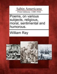 Poems, on Various Subjects, Religious, Moral, Sentimental and Humorous. - William Ray