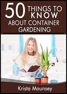 50 Things to Know About Container Gardening: Tips & Tricks for Starting and Maintaining Your Own Container Garden - Krista "KK" Mounsey, 50 Things To Know