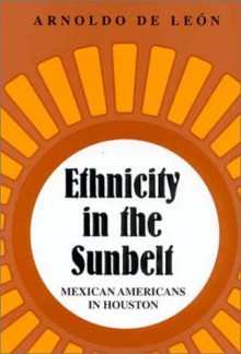 Ethnicity in the Sunbelt: Mexican Americans in Houston - Arnoldo De León