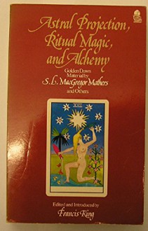 Astral Projection, Ritual Magic, and Alchemy: Golden Dawn Material by S.L. MacGregor Mathers and Others - S. L. MacGregor Mathers, Francis King, R. A. Gilbert