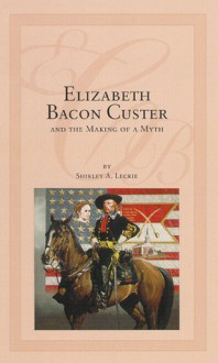 Elizabeth Bacon Custer and the Making of a Myth - Shirley A. Leckie