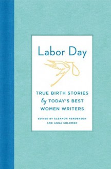 Labor Day: True Birth Stories by Today's Best Women Writers - Eleanor Henderson, Anna Solomon