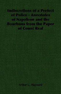 Indiscretions of a Prefect of Police - Anecdotes of Napoleon and the Bourbons from the Paper of Count Real - Arthur Lawrence Hayward