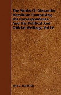 The Works of Alexander Hamilton; Comprising His Correspondence, and His Political and Official Writings; Vol IV - John C. Hamilton