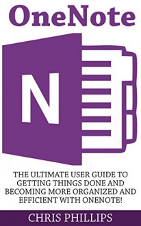 OneNote: The Ultimate User Guide To Getting Things Done And Becoming More Organized And Efficient With OneNote! (OneNote, Life Organizing Tips, How To Use OneNote) - Chris Phillips