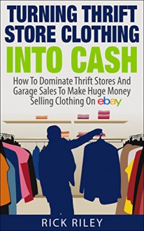 Turning Thrift Store Clothing Into Cash: How To Dominate Thrift Stores And Garage Sales To Make Huge Money Selling Clothing On eBay (Making Money Online Book 9) - Rick Riley