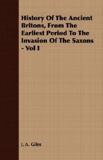 History of the Ancient Britons, from the Earliest Period to the Invasion of the Saxons - Vol I - J.A. Giles