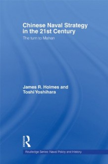 Chinese Naval Strategy in the 21st Century: The Turn to Mahan (Cass Series: Naval Policy and History) - James R. Holmes, Toshi Yoshihara