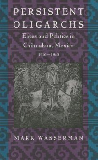 Persistent Oligarchs: Elites and Politics in Chihuahua, Mexico 1910-1940 - Mark Wasserman