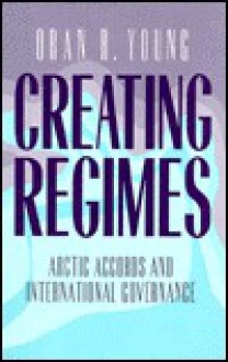 Creating Regimes: Arctic Agreements and International Governance - Oran Young