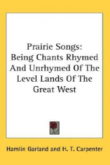 Prairie Songs: Being Chants Rhymed and Unrhymed of the Level Lands of the Great West - Hamlin Garland, H.T. Carpenter