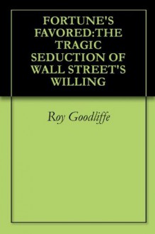 FORTUNE'S FAVORED:THE TRAGIC SEDUCTION OF WALL STREET'S WILLING - Roy Goodliffe