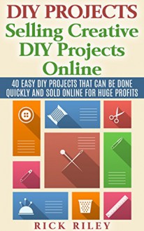 DIY Projects: Selling Creative DIY Projects Online: 40 Easy DIY Projects That Can Be Done Quickly And Sold Online For Huge Profits (Selling DIY Projects, Making Money Online Book 1) - Rick Riley