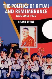 Politics of Ritual and Remembrance: Laos Since 1975 - Grant Evans