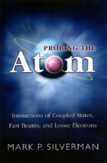 Probing the Atom: Interactions of Coupled States, Fast Beams, and Loose Electrons - Mark P. Silverman