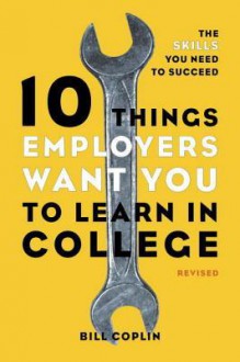 10 Things Employers Want You to Learn in College, Revised: The Skills You Need to Succeed - Bill Coplin