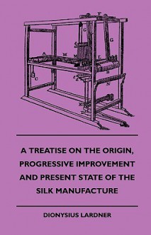 A Treatise on the Origin, Progressive Improvement and Present State of the Silk Manufacture - Dionysius Lardner