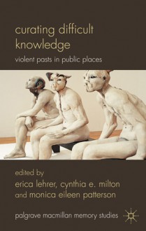 Curating Difficult Knowledge: Violent Pasts in Public Places - Cynthia E. Milton, Erica Lehrer, Monica Patterson, Monica Eileen Patterson