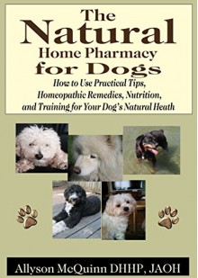 The Natural Natural Home Pharmacy for Dogs: How to Use Practical Tips, Homeopathic Remedies, Nutrition,and Training for Your Dog's Natural Heath - Allyson McQuinn, Joanne MacMillan, Diane Nowlan, Marla Pantaleo, Jeff Korentayer, Katherine Privée