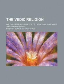 The Vedic Religion; Or, the Creed and Practice of the Indo-Aryans Three Thousand Years Ago - Kenneth Somerled MacDonald