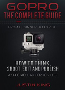 GoPro - The Complete Guide: How to Think, Shoot, Edit And Publish a Spectacular GoPro Video - Justin King