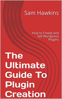 The Ultimate Guide To Plugin Creation: How to Create and Sell Wordpress Plugins - Sam Hawkins