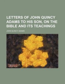 Letters of John Quincy Adams to His Son, on the Bible and Its Teachings - John Quincy Adams