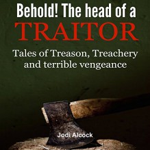 Behold! Here Is the Head of a Traitor: Tales of Treason, Treachery and Terrible Vengeance - Jodi Alcock, Roy Wells