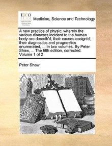 A new practice of physic; wherein the various diseases incident to the human body are describ'd, their causes assign'd, their diagnostics and prognostics enumerated, ... In two volumes. By Peter Shaw, ... The fifth edition, corrected. Volume 1 of 2 - Peter Shaw