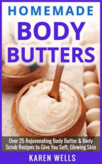 Homemade Body Butter: Over 25 Rejuvenating Body Butter & Body Scrub Recipes to Give You Soft, Glowing Skin (Homemade Beauty Products, Natural Beauty Skin Care) - Karen Wells