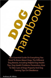 Dog Handbook: Your Essential Guide On Everything You Need To Know About Dogs, The Different Dog Breeds, Including Helpful Dog Health Tips, Dog Health Problems Prevention, How To Take Care of Dogs Properly And Dog Training Tips On Obedience - Anthony White