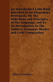 An Introductory Latin Book Intended as an Elementary Drill-Book, on the Inflections and Principles of the Language, and as an Introduction to the Aut - Albert Harkness