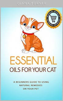 Essential Oils For Your Cat: A Beginners Guide To Using Natural Remedies On Your Pet (Essential Oils For Pets Book 2) - Diana Turner