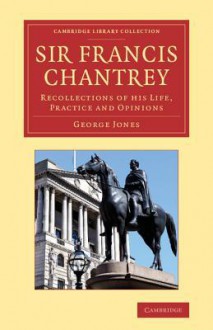 Sir Francis Chantrey: Recollections of His Life, Practice and Opinions - George Jones