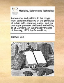 A memorial and petition to the King's most excellent Majesty, on the principles of public faith, common justice, and his own royal promise, delivered to the King at St. James's, on Wednesday the 23d of January, 1771, by Samuel Lee, ... - Samuel Lee